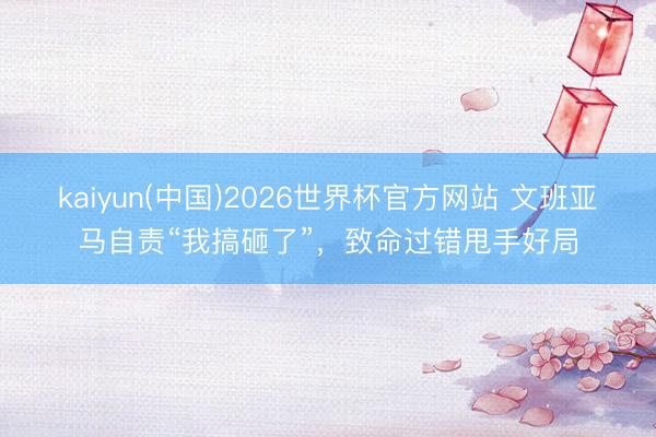kaiyun(中国)2026世界杯官方网站 文班亚马自责“我搞砸了”，致命过错甩手好局