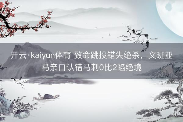 开云·kaiyun体育 致命跳投错失绝杀，文班亚马亲口认错马刺0比2陷绝境