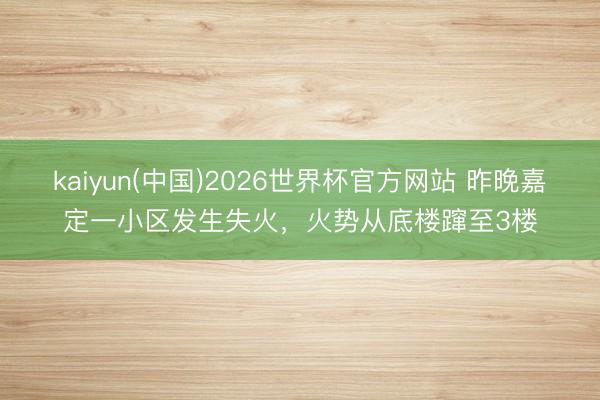 kaiyun(中国)2026世界杯官方网站 昨晚嘉定一小区发生失火，火势从底楼蹿至3楼