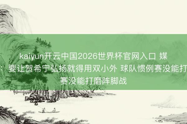 kaiyun开云中国2026世界杯官网入口 媒体东谈主：要让贺希宁弘扬就得用双小外 