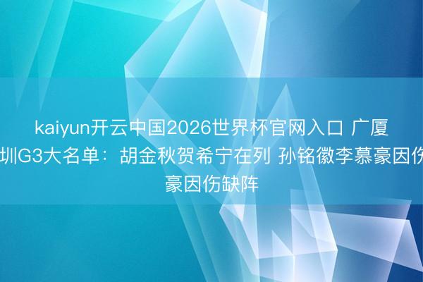 kaiyun开云中国2026世界杯官网入口 广厦VS深圳G3大名单：胡金秋贺希宁在列 孙铭徽李慕豪因伤缺阵