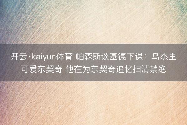开云·kaiyun体育 帕森斯谈基德下课：乌杰里可爱东契奇 他在为东契奇追忆扫清禁绝