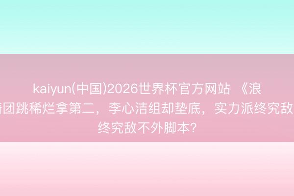 kaiyun(中国)2026世界杯官方网站 《浪姐7》安崎团跳稀烂拿第二，李心洁组却垫底，实力派终究敌不外脚本？