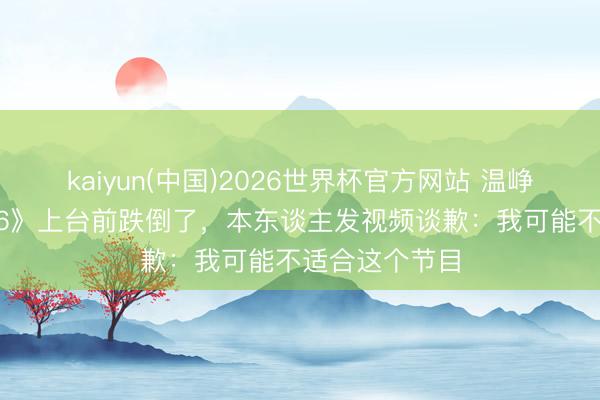 kaiyun(中国)2026世界杯官方网站 温峥嵘《乘风2026》上台前跌倒了，本东谈主发视频谈歉：我可能不适合这个节目