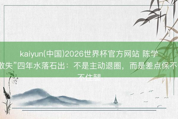 kaiyun(中国)2026世界杯官方网站 陈学冬“散失”四年水落石出：不是主动退圈，而是差点保不住腿