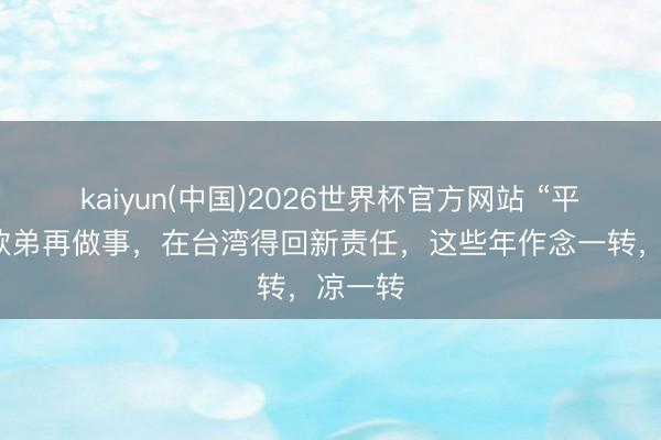 kaiyun(中国)2026世界杯官方网站 “平静”的欧弟再做事，在台湾得回新责任，这些年作念一转，凉一转