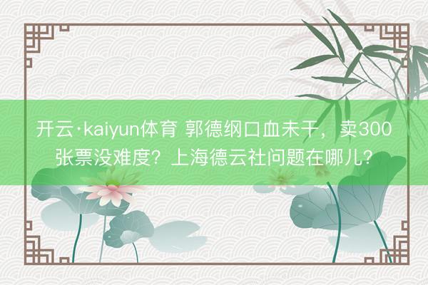开云·kaiyun体育 郭德纲口血未干，卖300张票没难度？上海德云社问题在哪儿？