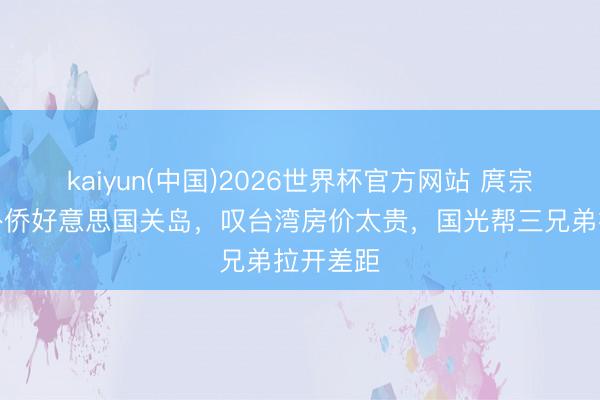 kaiyun(中国)2026世界杯官方网站 庹宗康一家外侨好意思国关岛，叹台湾房价太贵，国光帮三兄弟拉开差距