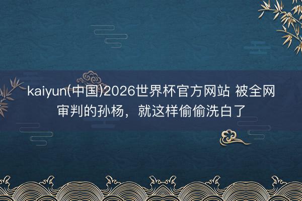 kaiyun(中国)2026世界杯官方网站 被全网审判的孙杨，就这样偷偷洗白了