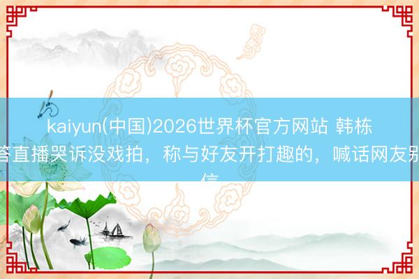 kaiyun(中国)2026世界杯官方网站 韩栋回答直播哭诉没戏拍，称与好友开打趣的，喊话网友别信