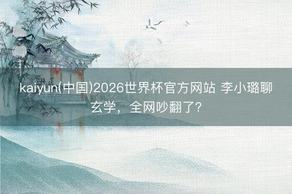 kaiyun(中国)2026世界杯官方网站 李小璐聊玄学，全网吵翻了？