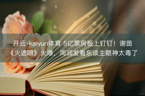开云·kaiyun体育 5亿票房板上钉钉！谢苗《火遮眼》火爆，周润发看东谈主眼神太毒了