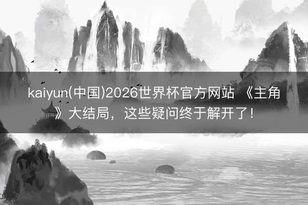 kaiyun(中国)2026世界杯官方网站 《主角》大结局，这些疑问终于解开了！