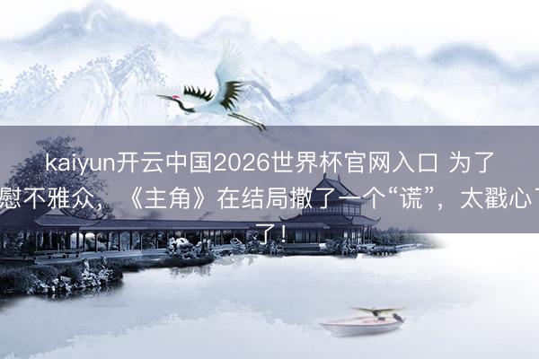 kaiyun开云中国2026世界杯官网入口 为了宽慰不雅众，《主角》在结局撒了一个“谎”，太戳心了！