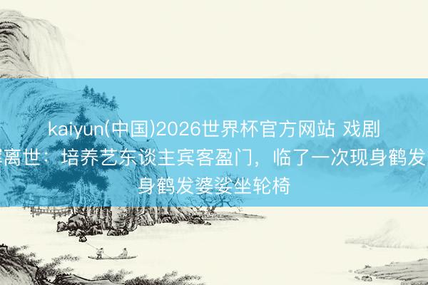 kaiyun(中国)2026世界杯官方网站 戏剧内行钟景辉离世：培养艺东谈主宾客盈门，临了一次现身鹤发婆娑坐轮椅