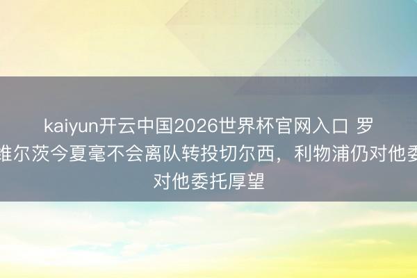 kaiyun开云中国2026世界杯官网入口 罗马诺：维尔茨今夏毫不会离队转投切尔西，利物浦仍对他委托厚望