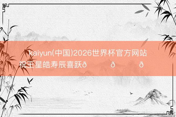 kaiyun(中国)2026世界杯官方网站 祝王星皓寿辰喜跃🎊🎈🎂