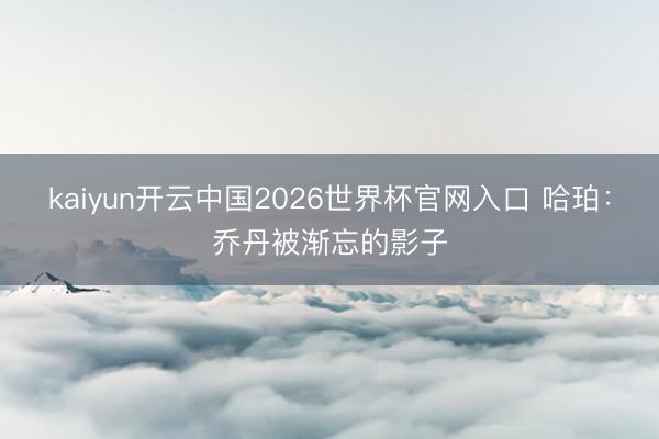 kaiyun开云中国2026世界杯官网入口 哈珀：乔丹被渐忘的影子