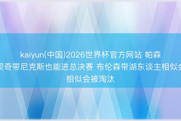 kaiyun(中国)2026世界杯官方网站 帕森斯：东契奇带尼克斯也能进总决赛 布伦森带湖东谈主相似会被淘汰