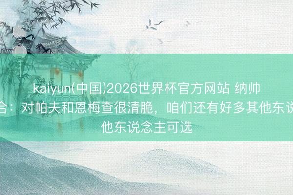 kaiyun(中国)2026世界杯官方网站 纳帅谈中场组合：对帕夫和恩梅查很清脆，咱们还有好多其他东说念主可选