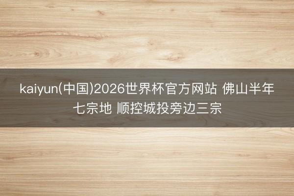 kaiyun(中国)2026世界杯官方网站 佛山半年七宗地 顺控城投旁边三宗