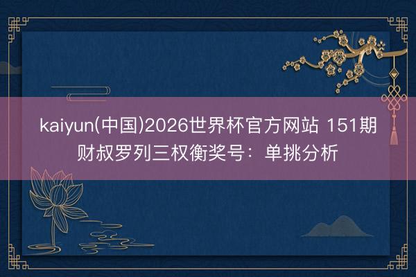 kaiyun(中国)2026世界杯官方网站 151期财叔罗列三权衡奖号：单挑分析