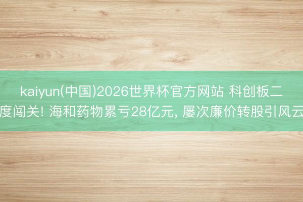 kaiyun(中国)2026世界杯官方网站 科创板二度闯关! 海和药物累亏28亿元， 屡次廉价转股引风云