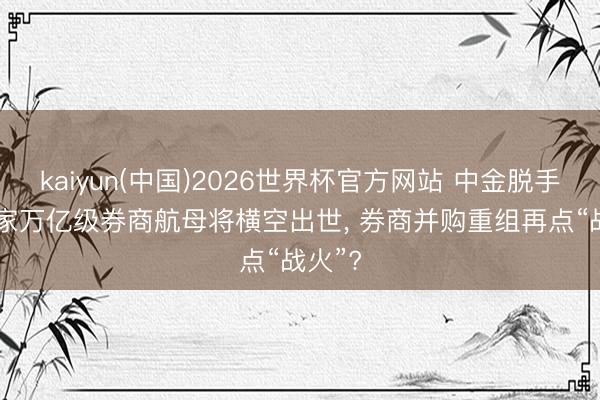 kaiyun(中国)2026世界杯官方网站 中金脱手! 第5家万亿级券商航母将横空出世, 券商并购重组再点“战火”?