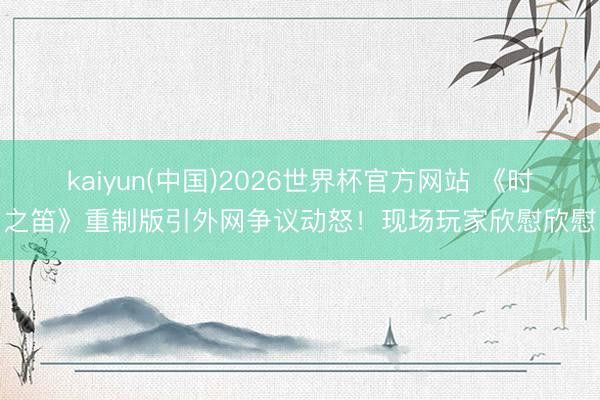 kaiyun(中国)2026世界杯官方网站 《时之笛》重制版引外网争议动怒！现场玩家欣慰欣慰