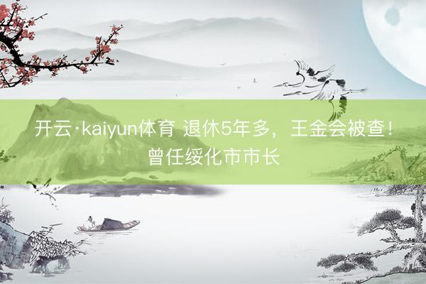 开云·kaiyun体育 退休5年多，王金会被查！曾任绥化市市长
