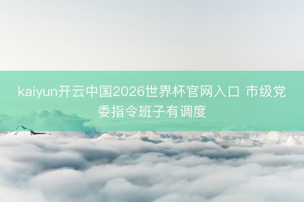 kaiyun开云中国2026世界杯官网入口 市级党委指令班子有调度