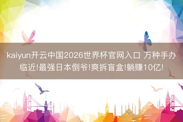 kaiyun开云中国2026世界杯官网入口 万种手办临近!最强日本倒爷!爽拆盲盒!躺赚10亿!