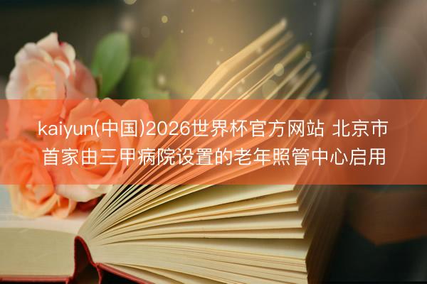 kaiyun(中国)2026世界杯官方网站 北京市首家由三甲病院设置的老年照管中心启用
