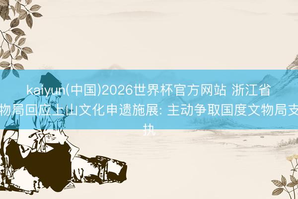 kaiyun(中国)2026世界杯官方网站 浙江省文物局回应上山文化申遗施展: 主动争取国度文物局支执
