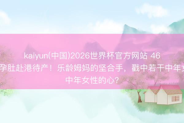 kaiyun(中国)2026世界杯官方网站 46岁汤唯挺孕肚赴港待产！乐龄姆妈的坚合手，戳中若干中年女性的心？