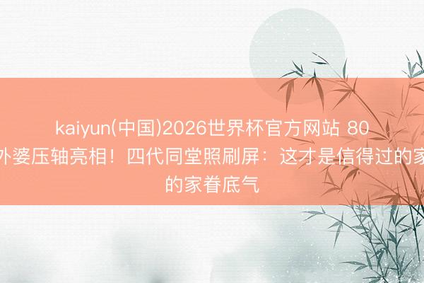 kaiyun(中国)2026世界杯官方网站 80岁朱门外婆压轴亮相！四代同堂照刷屏：这才是信得过的家眷底气