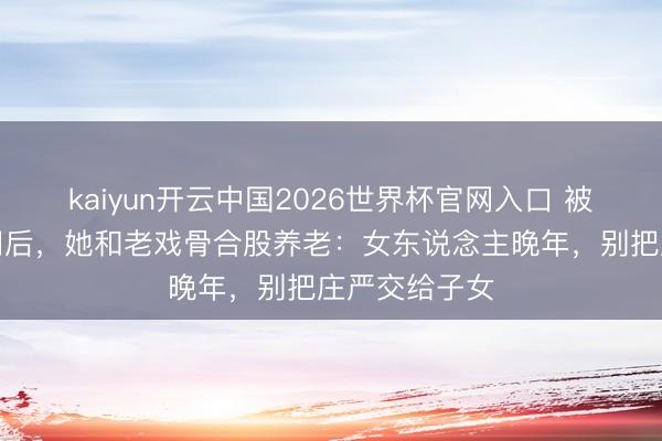 kaiyun开云中国2026世界杯官网入口 被犬子赶落发门后，她和老戏骨合股养老：女东说念主晚年，别把庄严交给子女