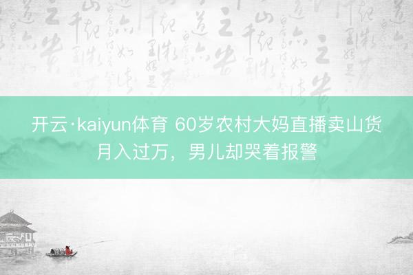 开云·kaiyun体育 60岁农村大妈直播卖山货月入过万，男儿却哭着报警