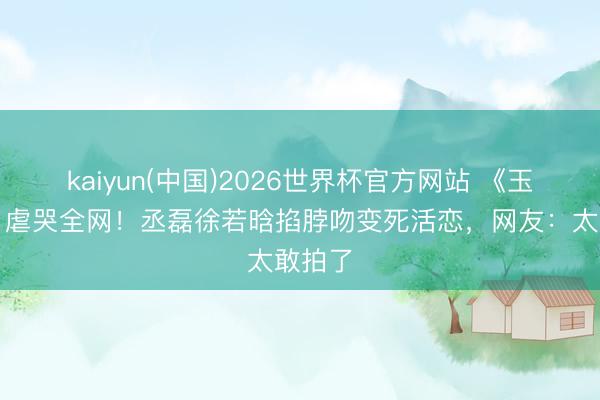kaiyun(中国)2026世界杯官方网站 《玉簪秋》虐哭全网！丞磊徐若晗掐脖吻变死活恋，网友：太敢拍了