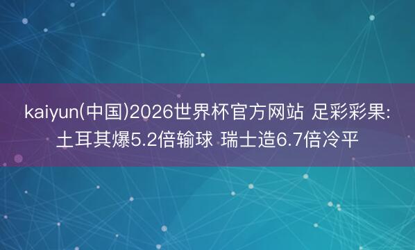 kaiyun(中国)2026世界杯官方网站 足彩彩果:土耳其爆5.2倍输球 瑞士造6.7倍冷平