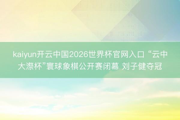 kaiyun开云中国2026世界杯官网入口 “云中大漈杯”寰球象棋公开赛闭幕 刘子健夺冠