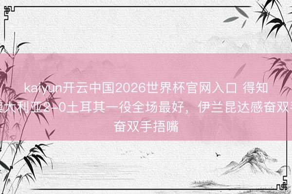 kaiyun开云中国2026世界杯官网入口 得知当选澳大利亚2-0土耳其一役全场最好,伊兰昆达感奋双手捂嘴