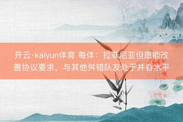 开云·kaiyun体育 每体：拉菲尼亚但愿能改善协议要求，与其他舛错队友处于并吞水平