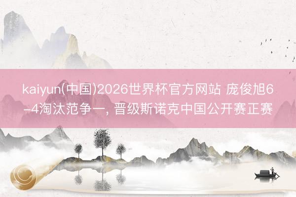 kaiyun(中国)2026世界杯官方网站 庞俊旭6-4淘汰范争一, 晋级斯诺克中国公开赛正赛