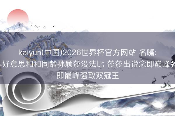 kaiyun(中国)2026世界杯官方网站 名嘴: 17岁张本好意思和和同龄孙颖莎没法比 莎莎出说念即巅峰强取双冠王
