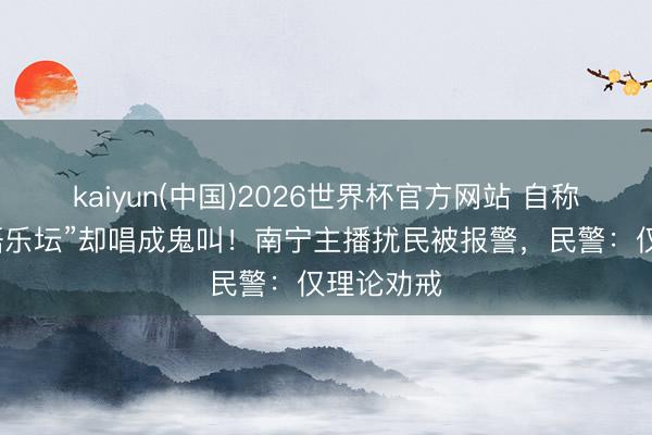 kaiyun(中国)2026世界杯官方网站 自称“支柱华语乐坛”却唱成鬼叫！南宁主播扰民被报警，民警：仅理论劝戒