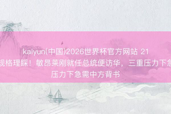 kaiyun(中国)2026世界杯官方网站 21响礼炮最高规格理睬！敏昂莱刚就任总统便访华，三重压力下急需中方背书