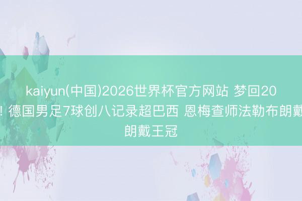 kaiyun(中国)2026世界杯官方网站 梦回2014年! 德国男足7球创八记录超巴西 恩梅查师法勒布朗戴王冠
