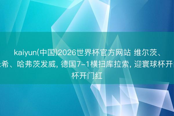 kaiyun(中国)2026世界杯官方网站 维尔茨、基米希、哈弗茨发威, 德国7-1横扫库拉索, 迎寰球杯开门红