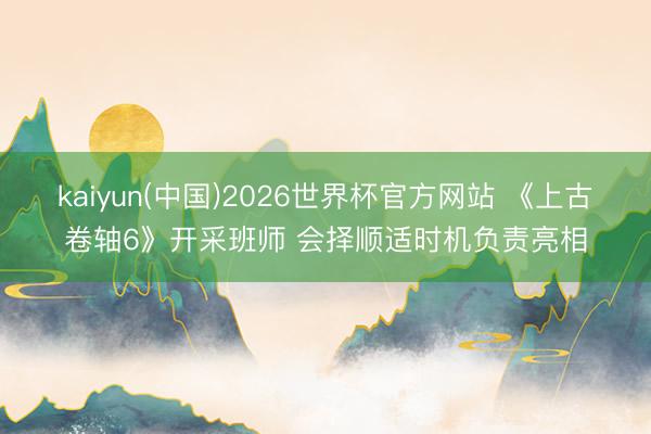 kaiyun(中国)2026世界杯官方网站 《上古卷轴6》开采班师 会择顺适时机负责亮相